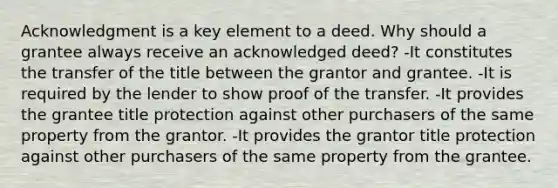 Acknowledgment is a key element to a deed. Why should a grantee always receive an acknowledged deed? -It constitutes the transfer of the title between the grantor and grantee. -It is required by the lender to show proof of the transfer. -It provides the grantee title protection against other purchasers of the same property from the grantor. -It provides the grantor title protection against other purchasers of the same property from the grantee.