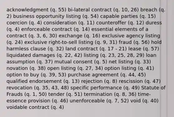 acknowledgment (q. 55) bi-lateral contract (q. 10, 26) breach (q. 2) business opportunity listing (q. 54) capable parties (q. 15) coercion (q. 4) consideration (q. 11) counteroffer (q. 12) duress (q. 4) enforceable contract (q. 14) essential elements of a contract (q. 3, 6, 30) exchange (q. 16) exclusive agency listing (q. 24) exclusive right-to-sell listing (q. 9, 31) fraud (q. 56) hold harmless clause (q. 32) land contract (q. 17 - 21) lease (q. 57) liquidated damages (q. 22, 42) listing (q. 23, 25, 28, 29) loan assumption (q. 37) mutual consent (q. 5) net listing (q. 33) novation (q. 38) open listing (q. 27, 34) option listing (q. 41) option to buy (q. 39, 53) purchase agreement (q. 44, 45) qualified endorsement (q. 13) rejection (q. 8) rescission (q. 47) revocation (q. 35, 43, 48) specific performance (q. 49) Statute of Frauds (q. 1, 50) tender (q. 51) termination (q. 8, 36) time-essence provision (q. 46) unenforceable (q. 7, 52) void (q. 40) voidable contract (q. 4)