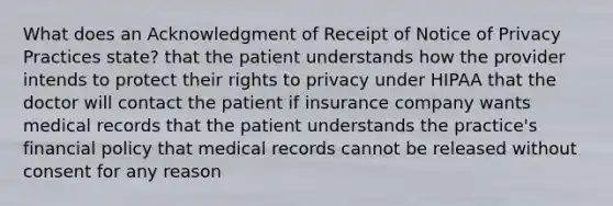 What does an Acknowledgment of Receipt of Notice of Privacy Practices state? that the patient understands how the provider intends to protect their rights to privacy under HIPAA that the doctor will contact the patient if insurance company wants medical records that the patient understands the practice's financial policy that medical records cannot be released without consent for any reason