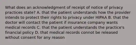 What does an acknowledgment of receipt of notice of privacy practices state? A. that the patient understands how the provider intends to protect their rights to privacy under HIPAA B. that the doctor will contact the patient if insurance company wants medical records C. that the patient understands the practice's financial policy D. that medical records connot be released without consent for any reason