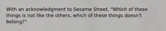 With an acknowledgment to Sesame Street, "Which of these things is not like the others, which of these things doesn't belong?"