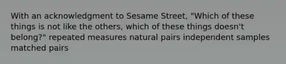 With an acknowledgment to Sesame Street, "Which of these things is not like the others, which of these things doesn't belong?" repeated measures natural pairs independent samples matched pairs