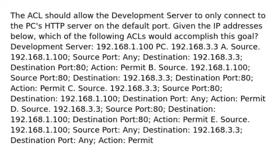 The ACL should allow the Development Server to only connect to the PC's HTTP server on the default port. Given the IP addresses below, which of the following ACLs would accomplish this goal? Development Server: 192.168.1.100 PC. 192.168.3.3 A. Source. 192.168.1.100; Source Port: Any; Destination: 192.168.3.3; Destination Port:80; Action: Permit B. Source. 192.168.1.100; Source Port:80; Destination: 192.168.3.3; Destination Port:80; Action: Permit C. Source. 192.168.3.3; Source Port:80; Destination: 192.168.1.100; Destination Port: Any; Action: Permit D. Source. 192.168.3.3; Source Port:80; Destination: 192.168.1.100; Destination Port:80; Action: Permit E. Source. 192.168.1.100; Source Port: Any; Destination: 192.168.3.3; Destination Port: Any; Action: Permit