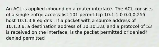 An ACL is applied inbound on a router interface. The ACL consists of a single entry: access-list 101 permit tcp 10.1.1.0 0.0.0.255 host 10.1.3.8 eq dns . If a packet with a source address of 10.1.3.8, a destination address of 10.10.3.8, and a protocol of 53 is received on the interface, is the packet permitted or denied? denied permitted