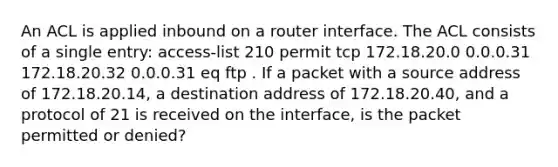 An ACL is applied inbound on a router interface. The ACL consists of a single entry: access-list 210 permit tcp 172.18.20.0 0.0.0.31 172.18.20.32 0.0.0.31 eq ftp . If a packet with a source address of 172.18.20.14, a destination address of 172.18.20.40, and a protocol of 21 is received on the interface, is the packet permitted or denied?