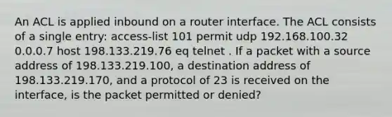 An ACL is applied inbound on a router interface. The ACL consists of a single entry: access-list 101 permit udp 192.168.100.32 0.0.0.7 host 198.133.219.76 eq telnet . If a packet with a source address of 198.133.219.100, a destination address of 198.133.219.170, and a protocol of 23 is received on the interface, is the packet permitted or denied?