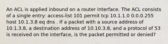 An ACL is applied inbound on a router interface. The ACL consists of a single entry: access-list 101 permit tcp 10.1.1.0 0.0.0.255 host 10.1.3.8 eq dns . If a packet with a source address of 10.1.3.8, a destination address of 10.10.3.8, and a protocol of 53 is received on the interface, is the packet permitted or denied?