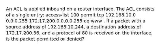 An ACL is applied inbound on a router interface. The ACL consists of a single entry: access-list 100 permit tcp 192.168.10.0 0.0.0.255 172.17.200.0 0.0.0.255 eq www . If a packet with a source address of 192.168.10.244, a destination address of 172.17.200.56, and a protocol of 80 is received on the interface, is the packet permitted or denied?