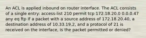 An ACL is applied inbound on router interface. The ACL consists of a single entry: access-list 210 permit tcp 172.18.20.0 0.0.0.47 any eq ftp If a packet with a source address of 172.18.20.40, a destination address of 10.33.19.2, and a protocol of 21 is received on the interface, is the packet permitted or denied?