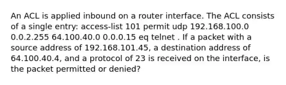 An ACL is applied inbound on a router interface. The ACL consists of a single entry: access-list 101 permit udp 192.168.100.0 0.0.2.255 64.100.40.0 0.0.0.15 eq telnet . If a packet with a source address of 192.168.101.45, a destination address of 64.100.40.4, and a protocol of 23 is received on the interface, is the packet permitted or denied?