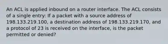 An ACL is applied inbound on a router interface. The ACL consists of a single entry: If a packet with a source address of 198.133.219.100, a destination address of 198.133.219.170, and a protocol of 23 is received on the interface, is the packet permitted or denied?