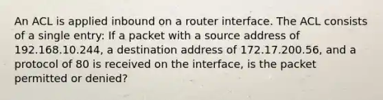 An ACL is applied inbound on a router interface. The ACL consists of a single entry: If a packet with a source address of 192.168.10.244, a destination address of 172.17.200.56, and a protocol of 80 is received on the interface, is the packet permitted or denied?