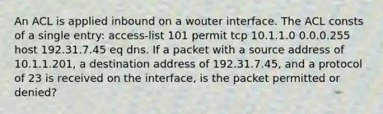 An ACL is applied inbound on a wouter interface. The ACL consts of a single entry: access-list 101 permit tcp 10.1.1.0 0.0.0.255 host 192.31.7.45 eq dns. If a packet with a source address of 10.1.1.201, a destination address of 192.31.7.45, and a protocol of 23 is received on the interface, is the packet permitted or denied?