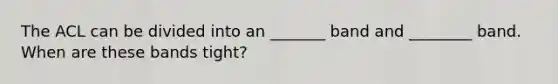 The ACL can be divided into an _______ band and ________ band. When are these bands tight?