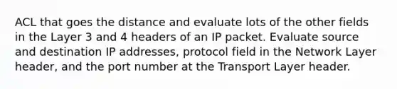 ACL that goes the distance and evaluate lots of the other fields in the Layer 3 and 4 headers of an IP packet. Evaluate source and destination IP addresses, protocol field in the Network Layer header, and the port number at the Transport Layer header.