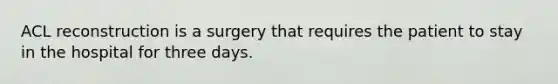 ACL reconstruction is a surgery that requires the patient to stay in the hospital for three days.