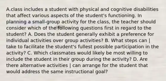 A.class includes a student with physical and cognitive disabilities that affect various aspects of the student's functioning. In planning a small-group activity for the class, the teacher should consider which of the following questions first in regard to the student? A. Does the student generally exhibit a preference for individual activities over group activities? B. What steps can | take to facilitate the student's fullest possible participation in the activity? C. Which classmates would likely be most willing to include the student in their group during the activity? D. Are there alternative activities | can arrange for the student that would address the same instructional goal?