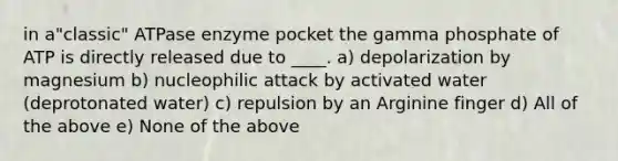 in a"classic" ATPase enzyme pocket the gamma phosphate of ATP is directly released due to ____. a) depolarization by magnesium b) nucleophilic attack by activated water (deprotonated water) c) repulsion by an Arginine finger d) All of the above e) None of the above