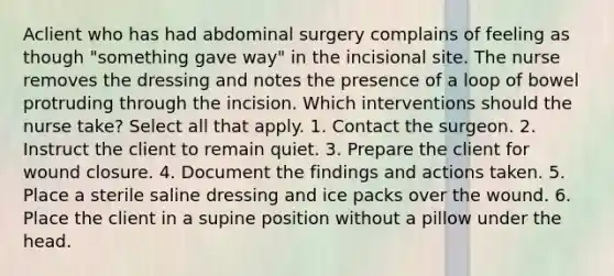 Aclient who has had abdominal surgery complains of feeling as though "something gave way" in the incisional site. The nurse removes the dressing and notes the presence of a loop of bowel protruding through the incision. Which interventions should the nurse take? Select all that apply. 1. Contact the surgeon. 2. Instruct the client to remain quiet. 3. Prepare the client for wound closure. 4. Document the findings and actions taken. 5. Place a sterile saline dressing and ice packs over the wound. 6. Place the client in a supine position without a pillow under the head.