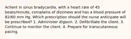 Aclient in sinus bradycardia, with a heart rate of 45 beats/minute, complains of dizziness and has a blood pressure of 82/60 mm Hg. Which prescription should the nurse anticipate will be prescribed? 1. Administer digoxin. 2. Defibrillate the client. 3. Continue to monitor the client. 4. Prepare for transcutaneous pacing.