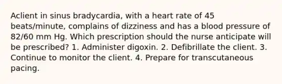 Aclient in sinus bradycardia, with a heart rate of 45 beats/minute, complains of dizziness and has a blood pressure of 82/60 mm Hg. Which prescription should the nurse anticipate will be prescribed? 1. Administer digoxin. 2. Defibrillate the client. 3. Continue to monitor the client. 4. Prepare for transcutaneous pacing.