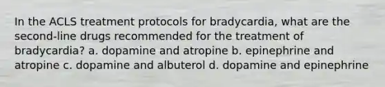 In the ACLS treatment protocols for bradycardia, what are the second-line drugs recommended for the treatment of bradycardia? a. dopamine and atropine b. epinephrine and atropine c. dopamine and albuterol d. dopamine and epinephrine