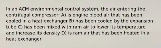 In an ACM environmental control system, the air entering the centrifugal compressor: A) is engine bleed air that has been cooled in a heat exchanger B) has been cooled by the expansion tube C) has been mixed with ram air to lower its temperature and increase its density D) is ram air that has been heated in a heat exchanger