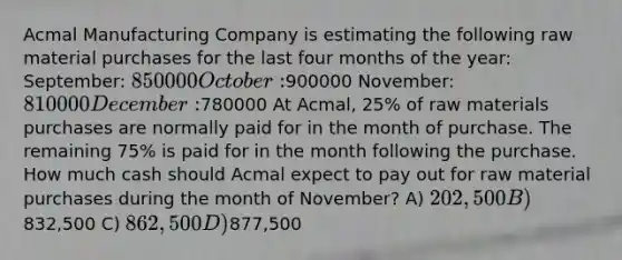 Acmal Manufacturing Company is estimating the following raw material purchases for the last four months of the year: September: 850000 October:900000 November: 810000 December:780000 At Acmal, 25% of raw materials purchases are normally paid for in the month of purchase. The remaining 75% is paid for in the month following the purchase. How much cash should Acmal expect to pay out for raw material purchases during the month of November? A) 202,500 B)832,500 C) 862,500 D)877,500