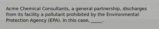 Acme Chemical Consultants, a general partnership, discharges from its facility a pollutant prohibited by the Environmental Protection Agency (EPA). In this case, _____.