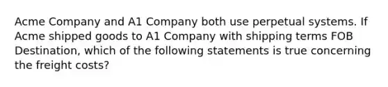 Acme Company and A1 Company both use perpetual systems. If Acme shipped goods to A1 Company with shipping terms FOB Destination, which of the following statements is true concerning the freight costs?