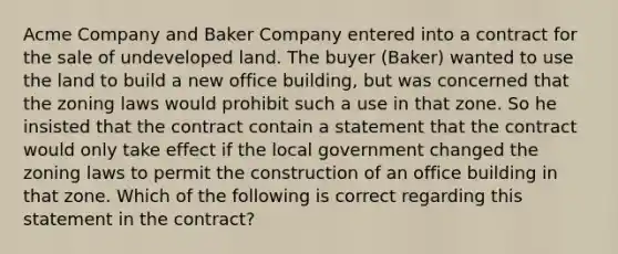 Acme Company and Baker Company entered into a contract for the sale of undeveloped land. The buyer (Baker) wanted to use the land to build a new office building, but was concerned that the zoning laws would prohibit such a use in that zone. So he insisted that the contract contain a statement that the contract would only take effect if the local government changed the zoning laws to permit the construction of an office building in that zone. Which of the following is correct regarding this statement in the contract?