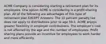 ACME Company is considering starting a retirement plan for its employees. One option ACME is considering is a profit-sharing plan. All of the following are advantages of this type of retirement plan EXCEPT Answers: The 10 percent penalty tax does not apply to distributions prior to age 59.5. ACME enjoys greater flexibility in employer contributions. The employer's cost is not affected by the age and the number of employees. Profit sharing plans provide an incentive for employees to work harder and more efficiently.