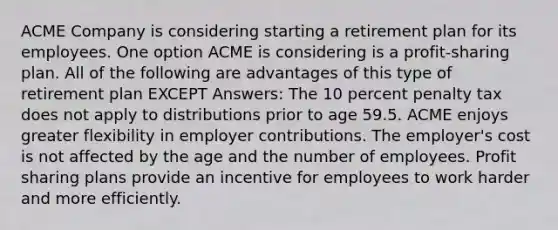 ACME Company is considering starting a retirement plan for its employees. One option ACME is considering is a profit-sharing plan. All of the following are advantages of this type of retirement plan EXCEPT Answers: The 10 percent penalty tax does not apply to distributions prior to age 59.5. ACME enjoys greater flexibility in employer contributions. The employer's cost is not affected by the age and the number of employees. Profit sharing plans provide an incentive for employees to work harder and more efficiently.