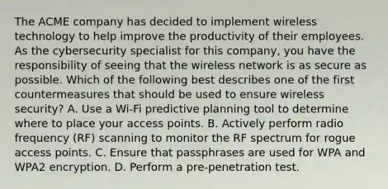 The ACME company has decided to implement wireless technology to help improve the productivity of their employees. As the cybersecurity specialist for this company, you have the responsibility of seeing that the wireless network is as secure as possible. Which of the following best describes one of the first countermeasures that should be used to ensure wireless security? A. Use a Wi-Fi predictive planning tool to determine where to place your access points. B. Actively perform radio frequency (RF) scanning to monitor the RF spectrum for rogue access points. C. Ensure that passphrases are used for WPA and WPA2 encryption. D. Perform a pre-penetration test.