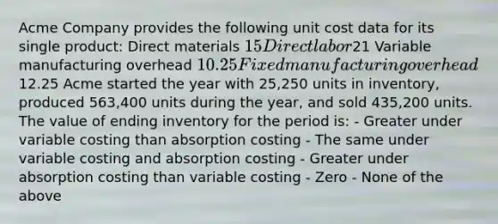 Acme Company provides the following unit cost data for its single product: Direct materials 15 Direct labor21 Variable manufacturing overhead 10.25 Fixed manufacturing overhead12.25 Acme started the year with 25,250 units in inventory, produced 563,400 units during the year, and sold 435,200 units. The value of ending inventory for the period is: - Greater under variable costing than absorption costing - The same under variable costing and absorption costing - Greater under absorption costing than variable costing - Zero - None of the above