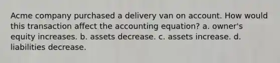 Acme company purchased a delivery van on account. How would this transaction affect the accounting equation? a. owner's equity increases. b. assets decrease. c. assets increase. d. liabilities decrease.