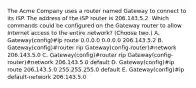 The Acme Company uses a router named Gateway to connect to its ISP. The address of the ISP router is 206.143.5.2. Which commands could be configured on the Gateway router to allow Internet access to the entire network? (Choose two.) A. Gateway(config)#ip route 0.0.0.0 0.0.0.0 206.143.5.2 B. Gateway(config)#router rip Gateway(config-router)#network 206.143.5.0 C. Gateway(config)#router rip Gateway(config-router)#network 206.143.5.0 default D. Gateway(config)#ip route 206.143.5.0 255.255.255.0 default E. Gateway(config)#ip default-network 206.143.5.0