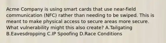 Acme Company is using smart cards that use near-field communication (NFC) rather than needing to be swiped. This is meant to make physical access to secure areas more secure. What vulnerability might this also create? A.Tailgating B.Eavesdropping C.IP Spoofing D.Race Conditions