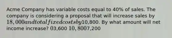 Acme Company has variable costs equal to 40% of sales. The company is considering a proposal that will increase sales by 18,000 and total fixed costs by10,800. By what amount will net income increase? 03,600 10,8007,200