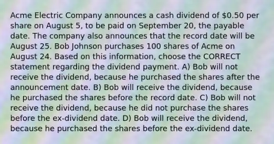 Acme Electric Company announces a cash dividend of 0.50 per share on August 5, to be paid on September 20, the payable date. The company also announces that the record date will be August 25. Bob Johnson purchases 100 shares of Acme on August 24. Based on this information, choose the CORRECT statement regarding the dividend payment. A) Bob will not receive the dividend, because he purchased the shares after the announcement date. B) Bob will receive the dividend, because he purchased the shares before the record date. C) Bob will not receive the dividend, because he did not purchase the shares before the ex-dividend date. D) Bob will receive the dividend, because he purchased the shares before the ex-dividend date.