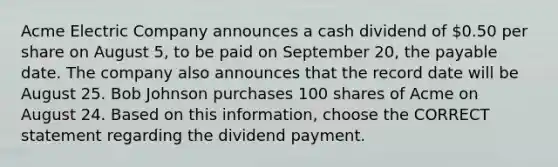 Acme Electric Company announces a cash dividend of 0.50 per share on August 5, to be paid on September 20, the payable date. The company also announces that the record date will be August 25. Bob Johnson purchases 100 shares of Acme on August 24. Based on this information, choose the CORRECT statement regarding the dividend payment.