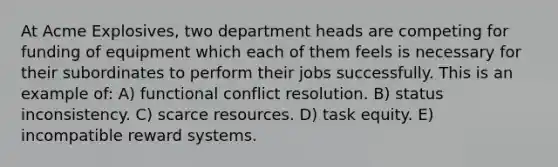 At Acme Explosives, two department heads are competing for funding of equipment which each of them feels is necessary for their subordinates to perform their jobs successfully. This is an example of: A) functional conflict resolution. B) status inconsistency. C) scarce resources. D) task equity. E) incompatible reward systems.