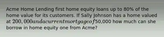 Acme Home Lending first home equity loans up to 80% of the home value for its customers. If Sally Johnson has a home valued at 200,000 and a current mortgage of50,000 how much can she borrow in home equity one from Acme?