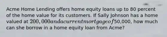 Acme Home Lending offers home equity loans up to 80 percent of the home value for its customers. If Sally Johnson has a home valued at 200,000 and a current mortgage of50,000, how much can she borrow in a home equity loan from Acme?