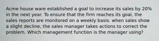 Acme house ware established a goal to increase its sales by 20% in the next year. To ensure that the firm reaches its goal, the sales reports are monitored on a weekly basis. when sales show a slight decline, the sales manager takes actions to correct the problem. Which management function is the manager using?