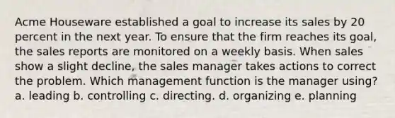 Acme Houseware established a goal to increase its sales by 20 percent in the next year. To ensure that the firm reaches its goal, the sales reports are monitored on a weekly basis. When sales show a slight decline, the sales manager takes actions to correct the problem. Which management function is the manager using? a. leading b. controlling c. directing. d. organizing e. planning