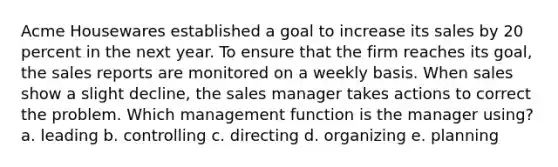 Acme Housewares established a goal to increase its sales by 20 percent in the next year. To ensure that the firm reaches its goal, the sales reports are monitored on a weekly basis. When sales show a slight decline, the sales manager takes actions to correct the problem. Which management function is the manager using? a. leading b. controlling c. directing d. organizing e. planning