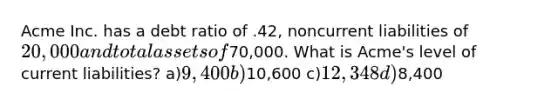 Acme Inc. has a debt ratio of .42, noncurrent liabilities of 20,000 and total assets of70,000. What is Acme's level of current liabilities? a)9,400 b)10,600 c)12,348 d)8,400