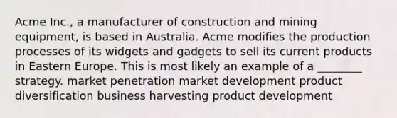 Acme Inc., a manufacturer of construction and mining equipment, is based in Australia. Acme modifies the production processes of its widgets and gadgets to sell its current products in Eastern Europe. This is most likely an example of a ________ strategy. market penetration market development product diversification business harvesting product development