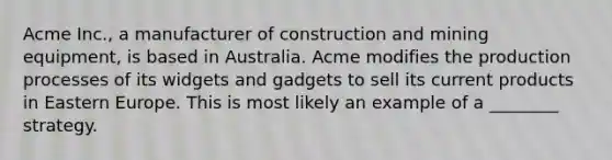 Acme Inc., a manufacturer of construction and mining equipment, is based in Australia. Acme modifies the production processes of its widgets and gadgets to sell its current products in Eastern Europe. This is most likely an example of a ________ strategy.